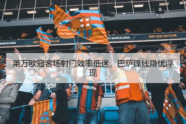 莱万欧冠客场射门效率低迷，巴萨锋线隐忧浮现